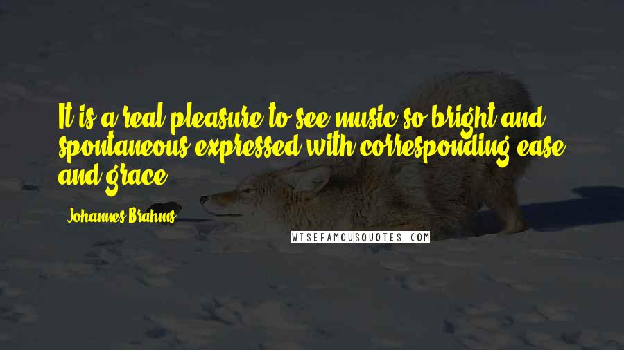 Johannes Brahms Quotes: It is a real pleasure to see music so bright and spontaneous expressed with corresponding ease and grace.