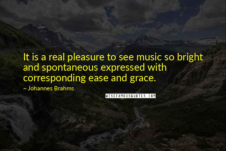 Johannes Brahms Quotes: It is a real pleasure to see music so bright and spontaneous expressed with corresponding ease and grace.