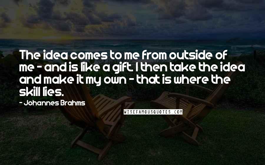 Johannes Brahms Quotes: The idea comes to me from outside of me - and is like a gift. I then take the idea and make it my own - that is where the skill lies.