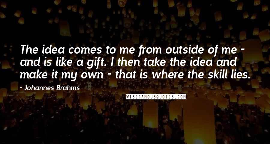 Johannes Brahms Quotes: The idea comes to me from outside of me - and is like a gift. I then take the idea and make it my own - that is where the skill lies.