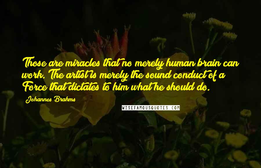 Johannes Brahms Quotes: Those are miracles that no merely human brain can work. The artist is merely the sound conduct of a Force that dictates to him what he should do.