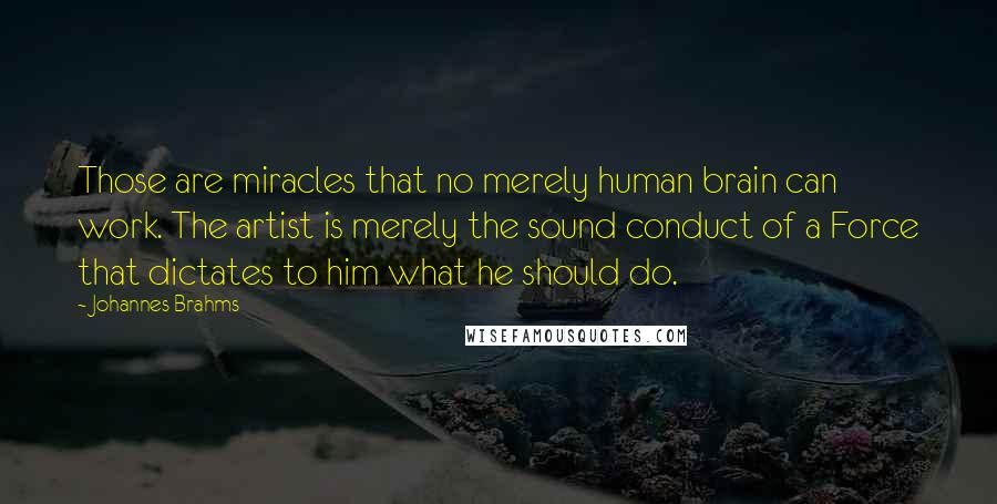 Johannes Brahms Quotes: Those are miracles that no merely human brain can work. The artist is merely the sound conduct of a Force that dictates to him what he should do.