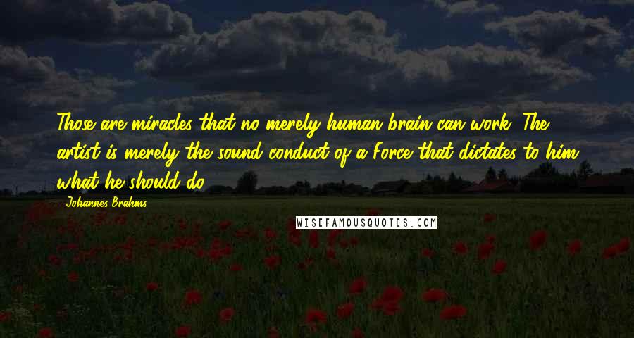 Johannes Brahms Quotes: Those are miracles that no merely human brain can work. The artist is merely the sound conduct of a Force that dictates to him what he should do.