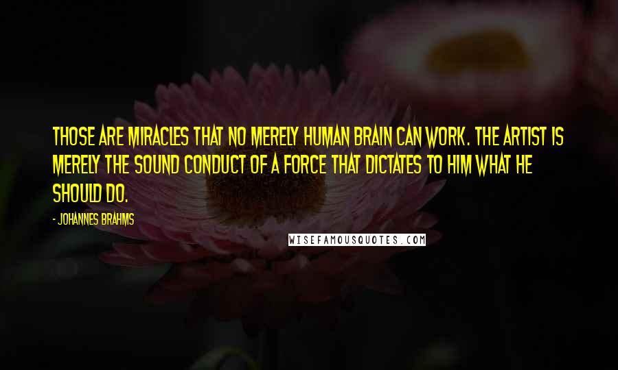 Johannes Brahms Quotes: Those are miracles that no merely human brain can work. The artist is merely the sound conduct of a Force that dictates to him what he should do.