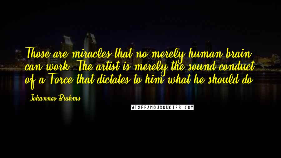 Johannes Brahms Quotes: Those are miracles that no merely human brain can work. The artist is merely the sound conduct of a Force that dictates to him what he should do.