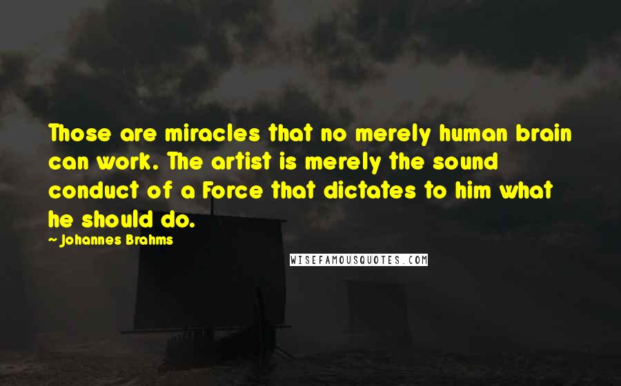 Johannes Brahms Quotes: Those are miracles that no merely human brain can work. The artist is merely the sound conduct of a Force that dictates to him what he should do.