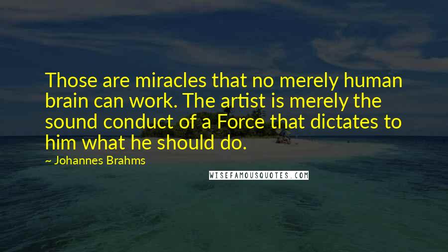 Johannes Brahms Quotes: Those are miracles that no merely human brain can work. The artist is merely the sound conduct of a Force that dictates to him what he should do.