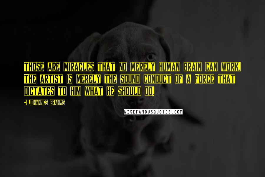 Johannes Brahms Quotes: Those are miracles that no merely human brain can work. The artist is merely the sound conduct of a Force that dictates to him what he should do.