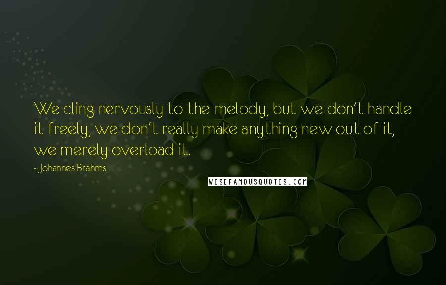 Johannes Brahms Quotes: We cling nervously to the melody, but we don't handle it freely, we don't really make anything new out of it, we merely overload it.