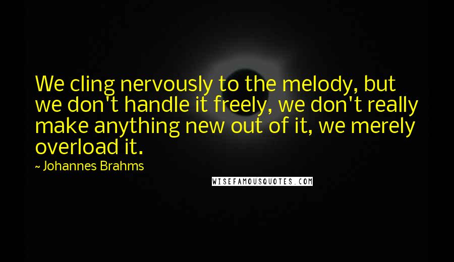 Johannes Brahms Quotes: We cling nervously to the melody, but we don't handle it freely, we don't really make anything new out of it, we merely overload it.