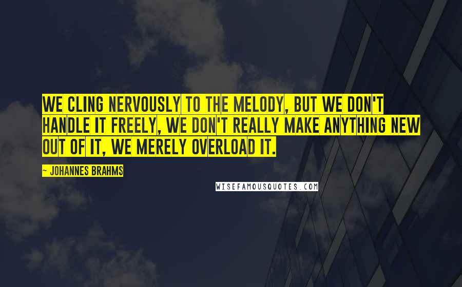 Johannes Brahms Quotes: We cling nervously to the melody, but we don't handle it freely, we don't really make anything new out of it, we merely overload it.