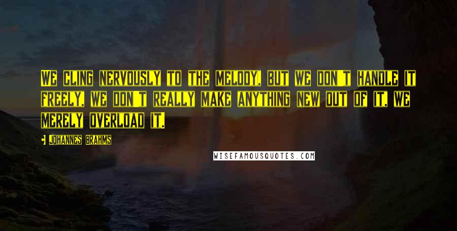 Johannes Brahms Quotes: We cling nervously to the melody, but we don't handle it freely, we don't really make anything new out of it, we merely overload it.