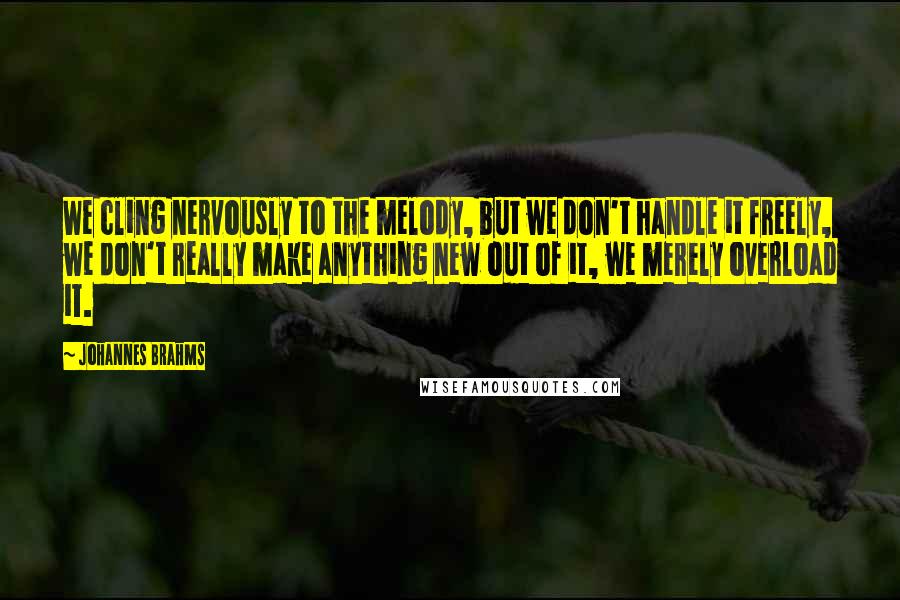 Johannes Brahms Quotes: We cling nervously to the melody, but we don't handle it freely, we don't really make anything new out of it, we merely overload it.