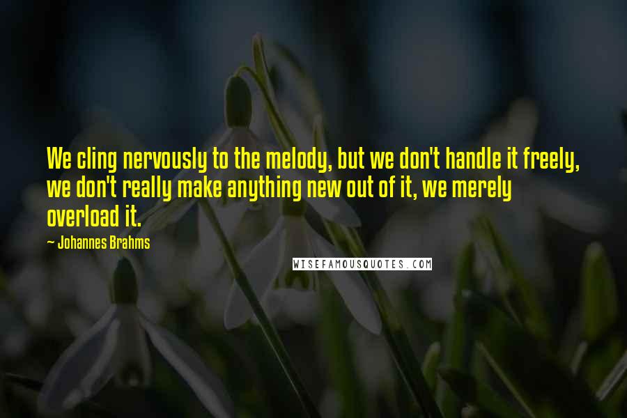 Johannes Brahms Quotes: We cling nervously to the melody, but we don't handle it freely, we don't really make anything new out of it, we merely overload it.