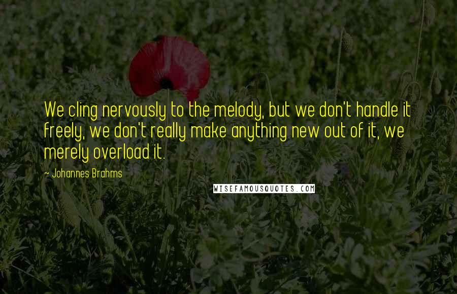 Johannes Brahms Quotes: We cling nervously to the melody, but we don't handle it freely, we don't really make anything new out of it, we merely overload it.