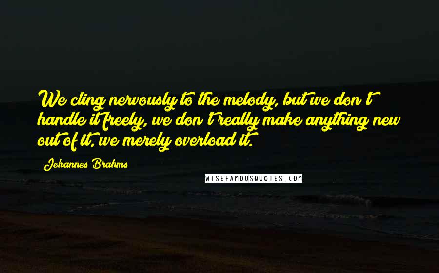 Johannes Brahms Quotes: We cling nervously to the melody, but we don't handle it freely, we don't really make anything new out of it, we merely overload it.