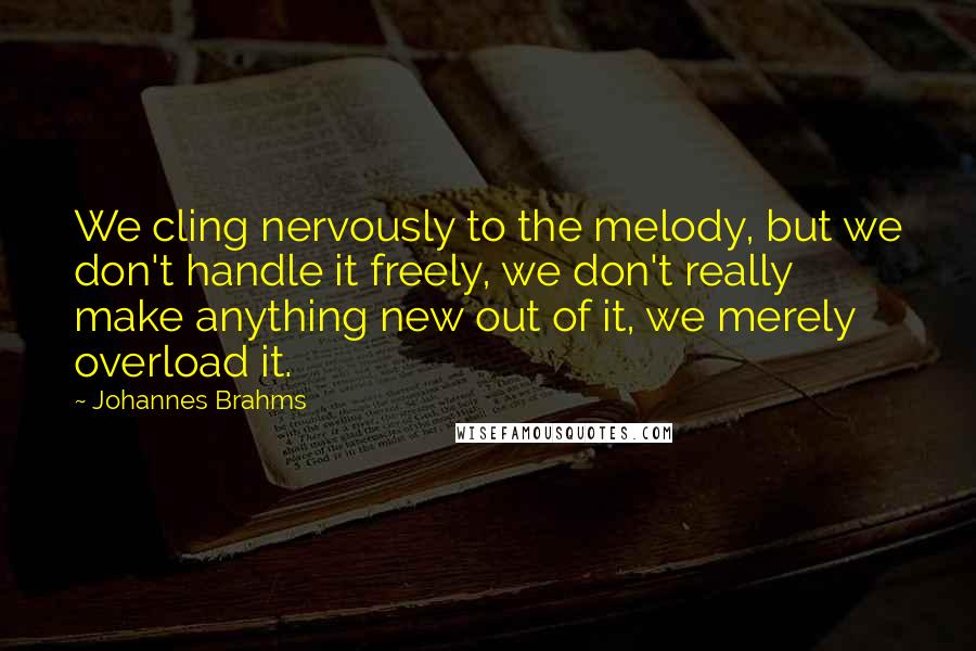 Johannes Brahms Quotes: We cling nervously to the melody, but we don't handle it freely, we don't really make anything new out of it, we merely overload it.