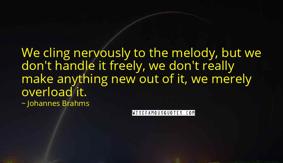 Johannes Brahms Quotes: We cling nervously to the melody, but we don't handle it freely, we don't really make anything new out of it, we merely overload it.