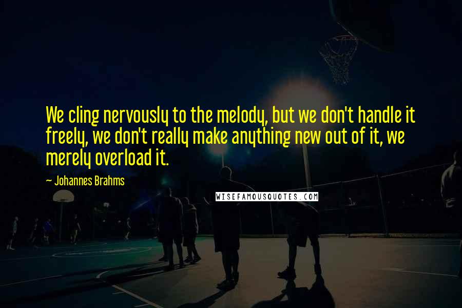 Johannes Brahms Quotes: We cling nervously to the melody, but we don't handle it freely, we don't really make anything new out of it, we merely overload it.