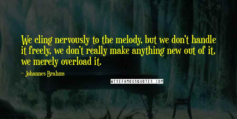 Johannes Brahms Quotes: We cling nervously to the melody, but we don't handle it freely, we don't really make anything new out of it, we merely overload it.