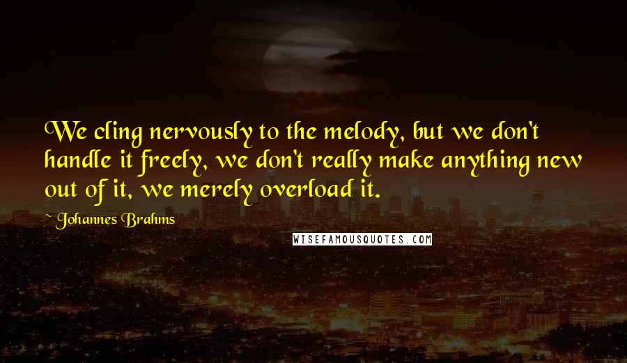 Johannes Brahms Quotes: We cling nervously to the melody, but we don't handle it freely, we don't really make anything new out of it, we merely overload it.