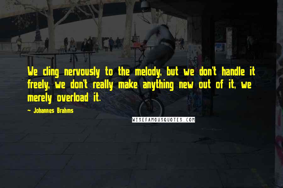 Johannes Brahms Quotes: We cling nervously to the melody, but we don't handle it freely, we don't really make anything new out of it, we merely overload it.