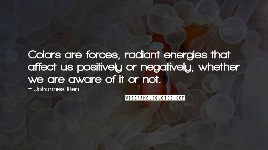 Johannes Itten Quotes: Colors are forces, radiant energies that affect us positively or negatively, whether we are aware of it or not.