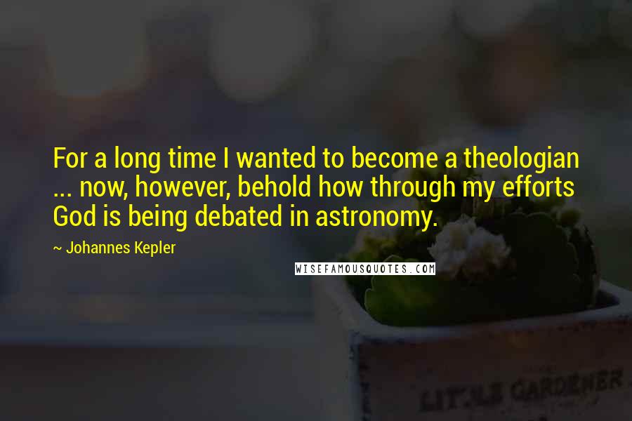 Johannes Kepler Quotes: For a long time I wanted to become a theologian ... now, however, behold how through my efforts God is being debated in astronomy.