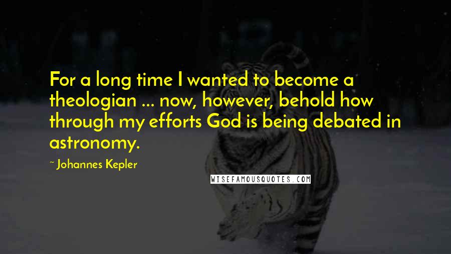 Johannes Kepler Quotes: For a long time I wanted to become a theologian ... now, however, behold how through my efforts God is being debated in astronomy.