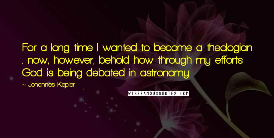 Johannes Kepler Quotes: For a long time I wanted to become a theologian ... now, however, behold how through my efforts God is being debated in astronomy.