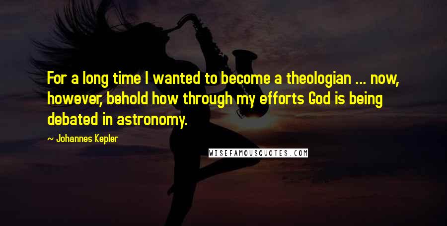 Johannes Kepler Quotes: For a long time I wanted to become a theologian ... now, however, behold how through my efforts God is being debated in astronomy.