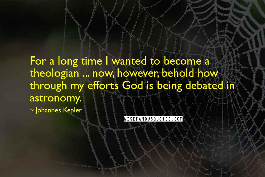 Johannes Kepler Quotes: For a long time I wanted to become a theologian ... now, however, behold how through my efforts God is being debated in astronomy.