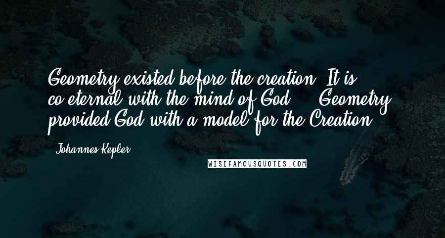 Johannes Kepler Quotes: Geometry existed before the creation. It is co-eternal with the mind of God ... Geometry provided God with a model for the Creation ...