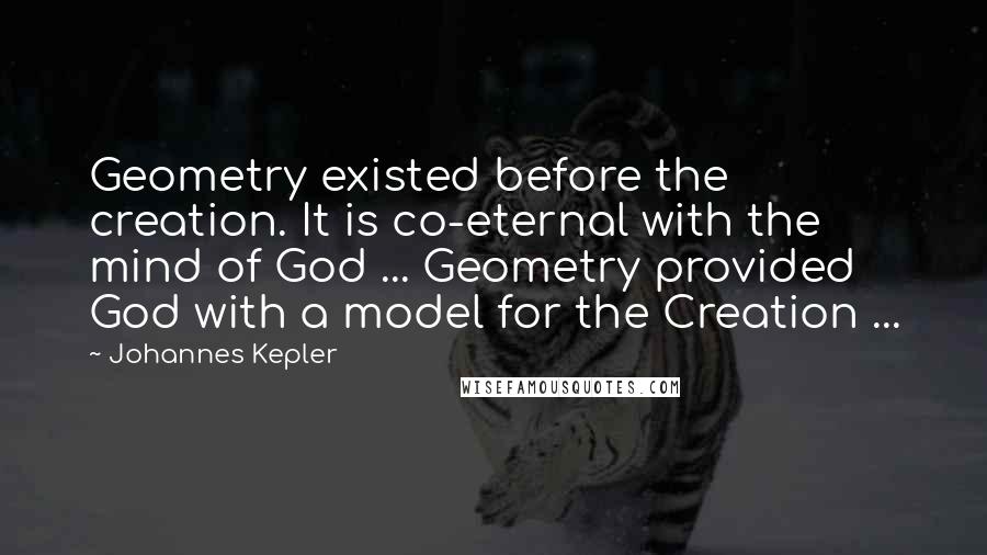 Johannes Kepler Quotes: Geometry existed before the creation. It is co-eternal with the mind of God ... Geometry provided God with a model for the Creation ...