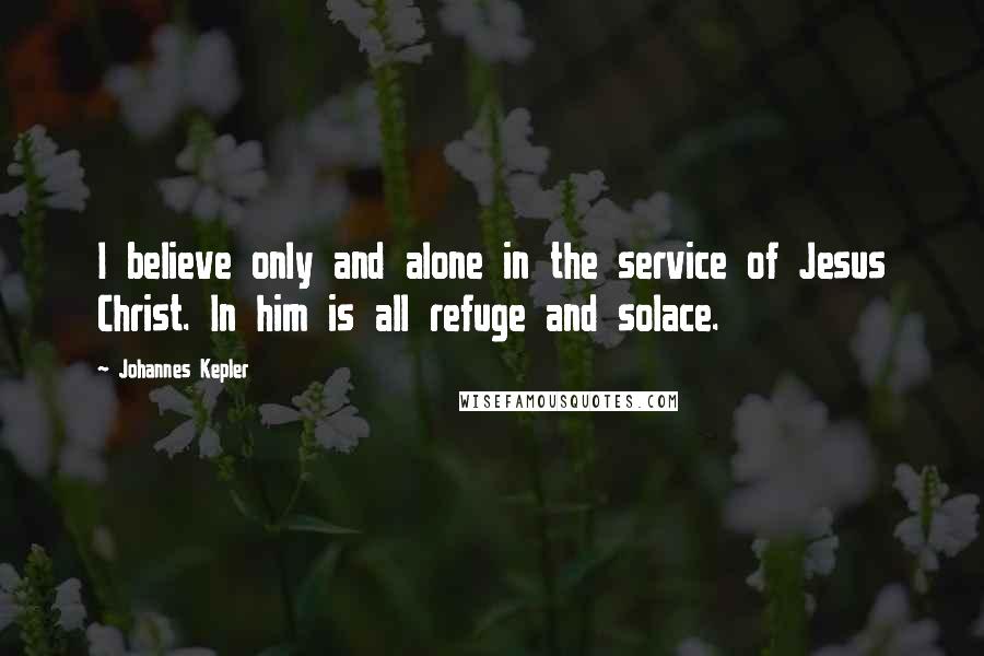 Johannes Kepler Quotes: I believe only and alone in the service of Jesus Christ. In him is all refuge and solace.