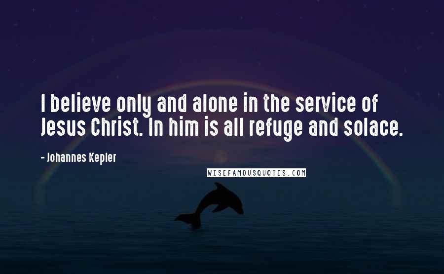 Johannes Kepler Quotes: I believe only and alone in the service of Jesus Christ. In him is all refuge and solace.