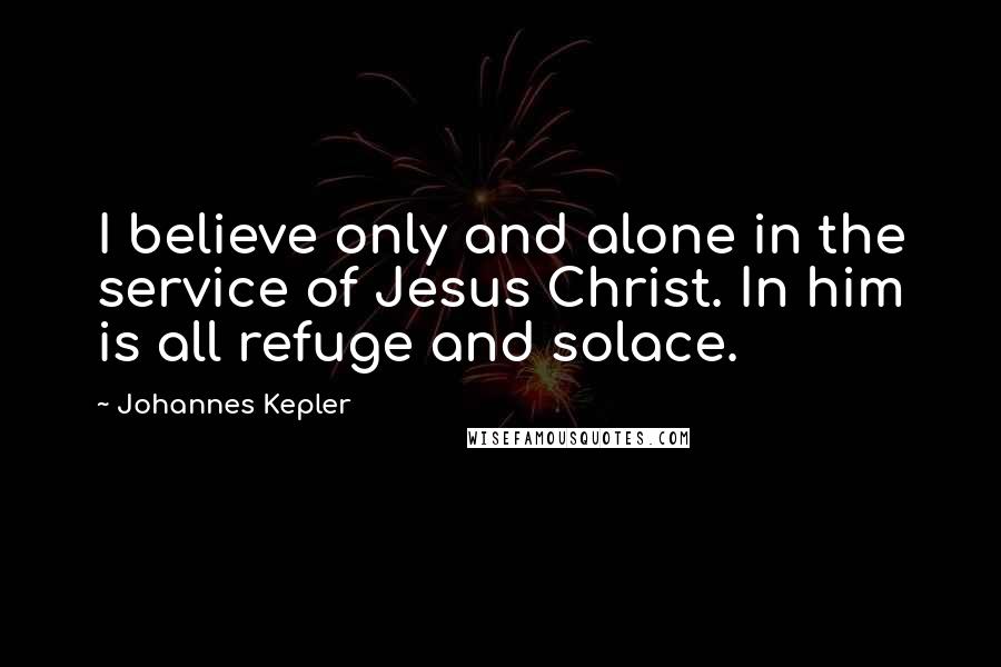 Johannes Kepler Quotes: I believe only and alone in the service of Jesus Christ. In him is all refuge and solace.