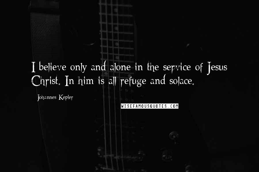 Johannes Kepler Quotes: I believe only and alone in the service of Jesus Christ. In him is all refuge and solace.