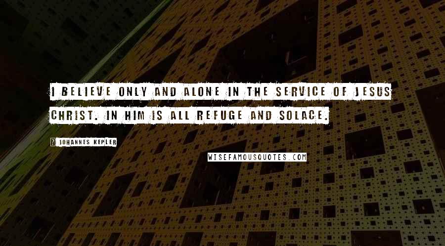 Johannes Kepler Quotes: I believe only and alone in the service of Jesus Christ. In him is all refuge and solace.