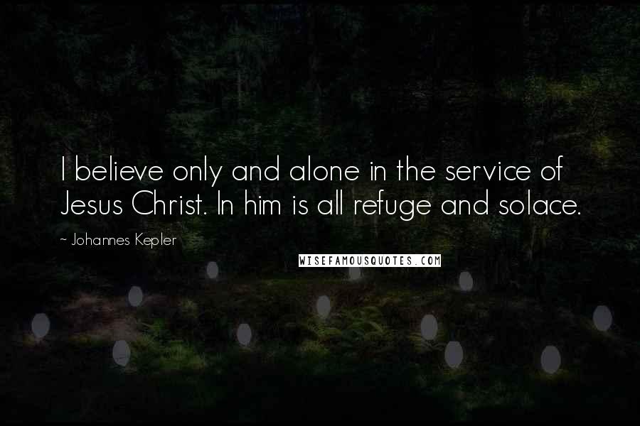 Johannes Kepler Quotes: I believe only and alone in the service of Jesus Christ. In him is all refuge and solace.