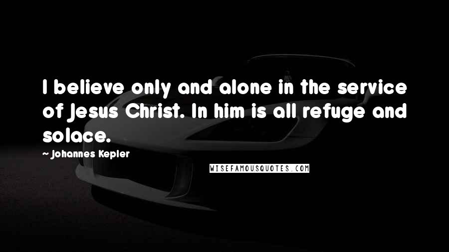 Johannes Kepler Quotes: I believe only and alone in the service of Jesus Christ. In him is all refuge and solace.