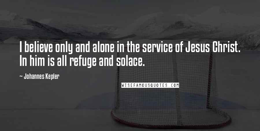 Johannes Kepler Quotes: I believe only and alone in the service of Jesus Christ. In him is all refuge and solace.