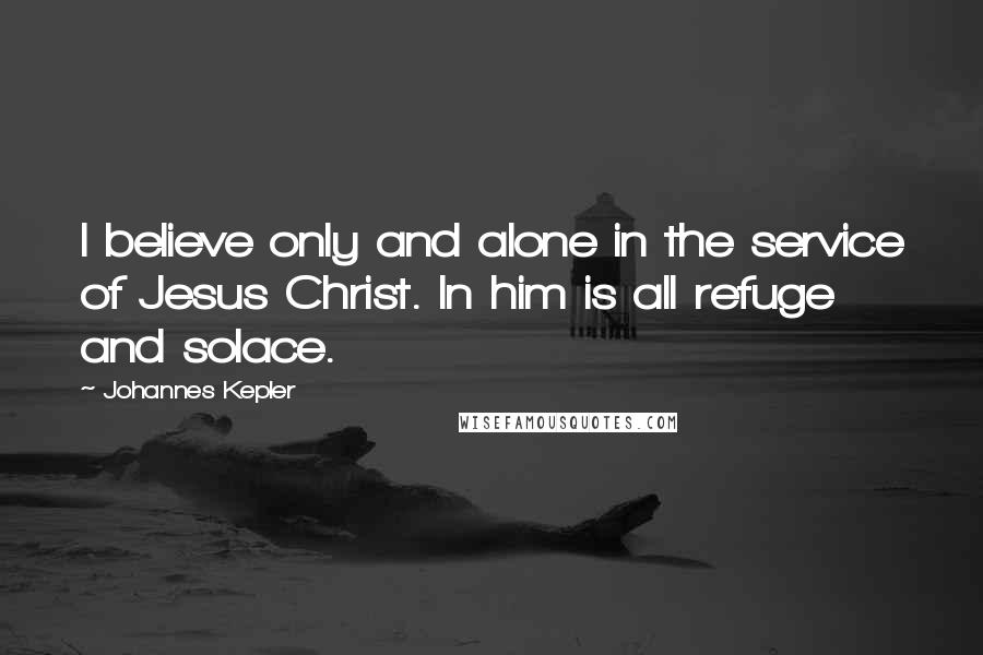 Johannes Kepler Quotes: I believe only and alone in the service of Jesus Christ. In him is all refuge and solace.