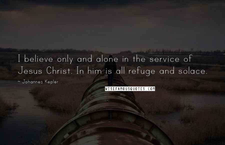 Johannes Kepler Quotes: I believe only and alone in the service of Jesus Christ. In him is all refuge and solace.