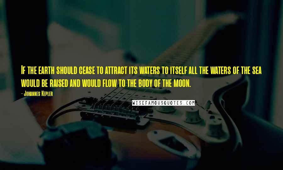 Johannes Kepler Quotes: If the earth should cease to attract its waters to itself all the waters of the sea would be raised and would flow to the body of the moon.