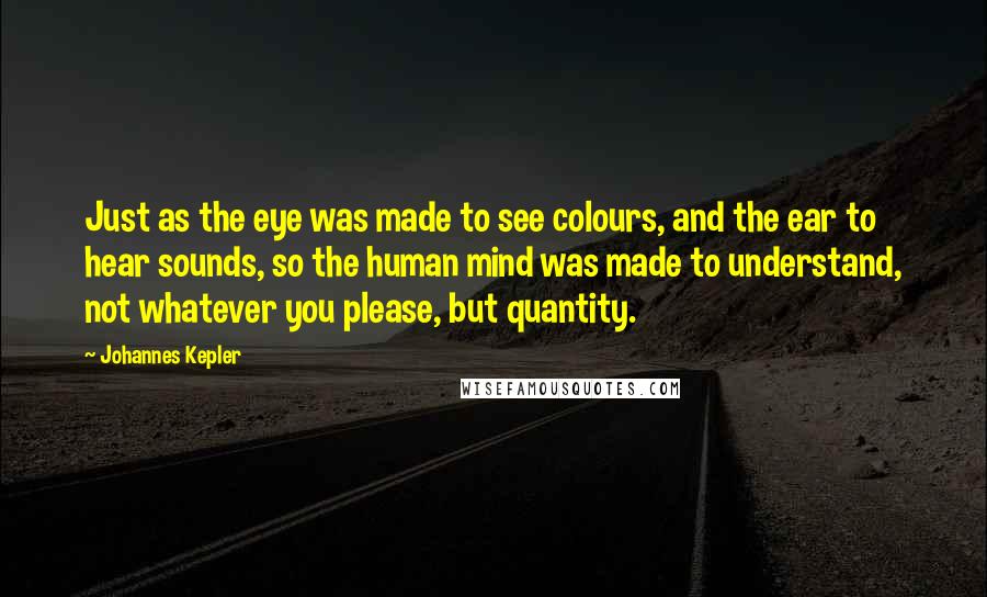 Johannes Kepler Quotes: Just as the eye was made to see colours, and the ear to hear sounds, so the human mind was made to understand, not whatever you please, but quantity.