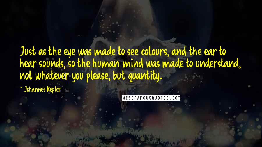 Johannes Kepler Quotes: Just as the eye was made to see colours, and the ear to hear sounds, so the human mind was made to understand, not whatever you please, but quantity.