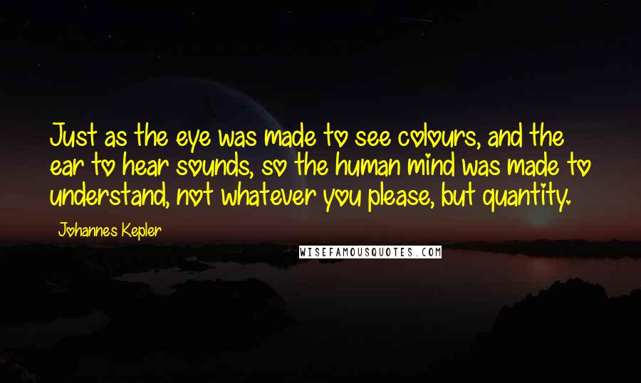 Johannes Kepler Quotes: Just as the eye was made to see colours, and the ear to hear sounds, so the human mind was made to understand, not whatever you please, but quantity.