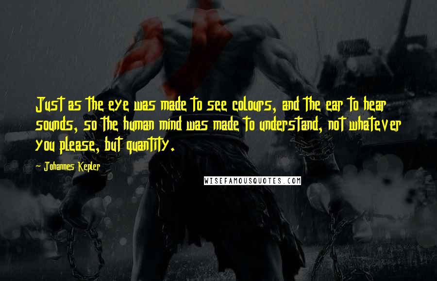 Johannes Kepler Quotes: Just as the eye was made to see colours, and the ear to hear sounds, so the human mind was made to understand, not whatever you please, but quantity.