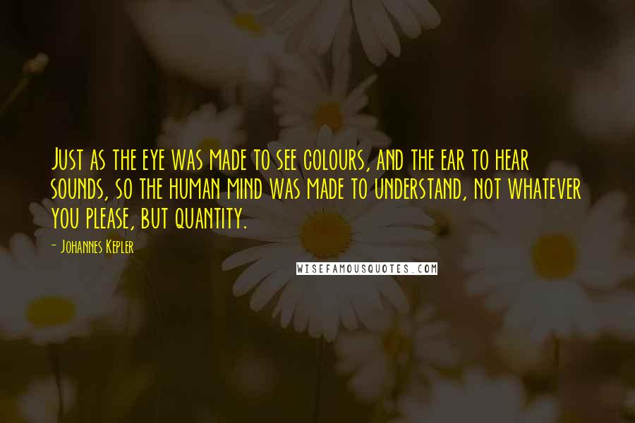 Johannes Kepler Quotes: Just as the eye was made to see colours, and the ear to hear sounds, so the human mind was made to understand, not whatever you please, but quantity.